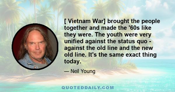 [ Vietnam War] brought the people together and made the '60s like they were. The youth were very unified against the status quo - against the old line and the new old line. It's the same exact thing today.