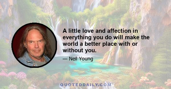 A little love and affection in everything you do will make the world a better place with or without you.