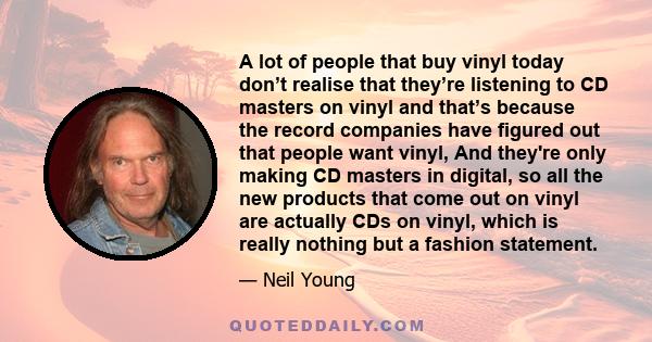 A lot of people that buy vinyl today don’t realise that they’re listening to CD masters on vinyl and that’s because the record companies have figured out that people want vinyl, And they're only making CD masters in