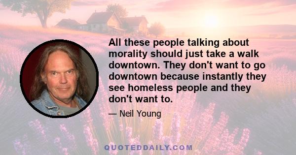 All these people talking about morality should just take a walk downtown. They don't want to go downtown because instantly they see homeless people and they don't want to.