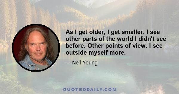 As I get older, I get smaller. I see other parts of the world I didn't see before. Other points of view. I see outside myself more.