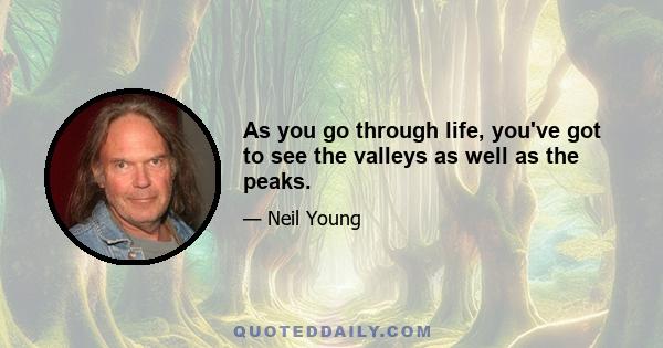 As you go through life, you've got to see the valleys as well as the peaks.