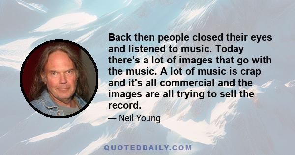 Back then people closed their eyes and listened to music. Today there's a lot of images that go with the music. A lot of music is crap and it's all commercial and the images are all trying to sell the record.