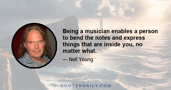 Being a musician enables a person to bend the notes and express things that are inside you, no matter what.