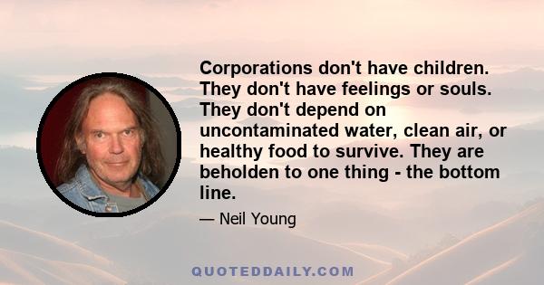 Corporations don't have children. They don't have feelings or souls. They don't depend on uncontaminated water, clean air, or healthy food to survive. They are beholden to one thing - the bottom line.