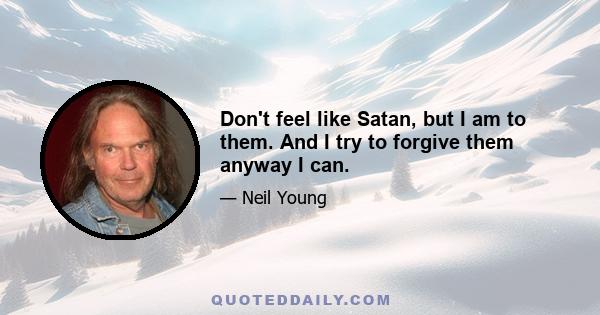 Don't feel like Satan, but I am to them. And I try to forgive them anyway I can.