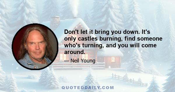 Don't let it bring you down. It's only castles burning, find someone who's turning, and you will come around.