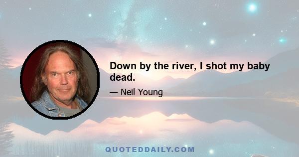 Down by the river, I shot my baby dead.