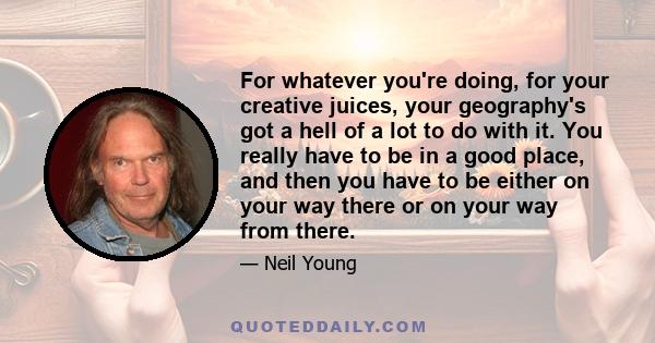 For whatever you're doing, for your creative juices, your geography's got a hell of a lot to do with it. You really have to be in a good place, and then you have to be either on your way there or on your way from there.