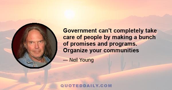 Government can't completely take care of people by making a bunch of promises and programs. Organize your communities