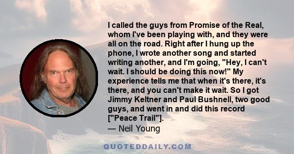 I called the guys from Promise of the Real, whom I've been playing with, and they were all on the road. Right after I hung up the phone, I wrote another song and started writing another, and I'm going, Hey, I can't