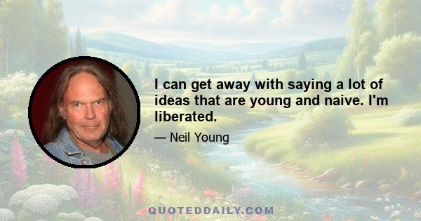 I can get away with saying a lot of ideas that are young and naive. I'm liberated.