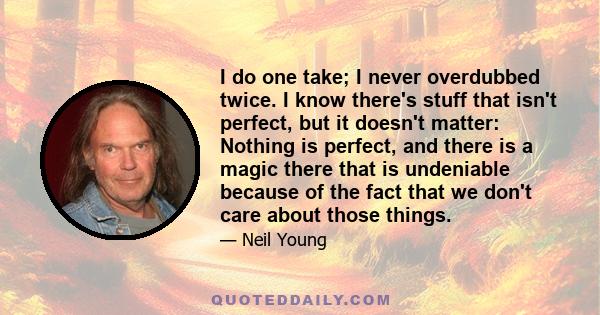 I do one take; I never overdubbed twice. I know there's stuff that isn't perfect, but it doesn't matter: Nothing is perfect, and there is a magic there that is undeniable because of the fact that we don't care about