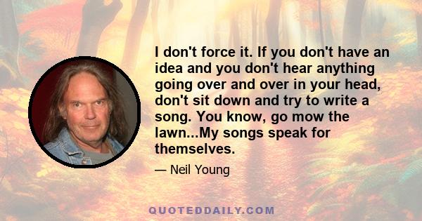 I don't force it. If you don't have an idea and you don't hear anything going over and over in your head, don't sit down and try to write a song. You know, go mow the lawn...My songs speak for themselves.