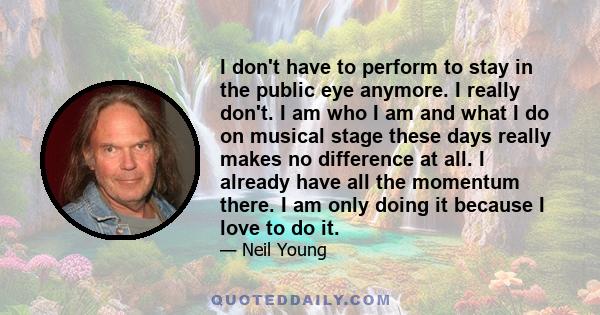 I don't have to perform to stay in the public eye anymore. I really don't. I am who I am and what I do on musical stage these days really makes no difference at all. I already have all the momentum there. I am only