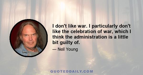 I don't like war. I particularly don't like the celebration of war, which I think the administration is a little bit guilty of.