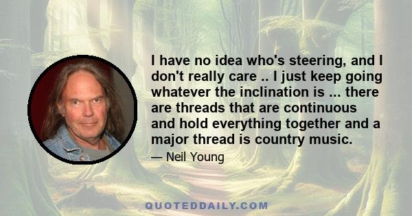 I have no idea who's steering, and I don't really care .. I just keep going whatever the inclination is ... there are threads that are continuous and hold everything together and a major thread is country music.