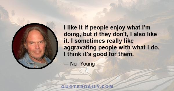 I like it if people enjoy what I'm doing, but if they don't, I also like it. I sometimes really like aggravating people with what I do. I think it's good for them.