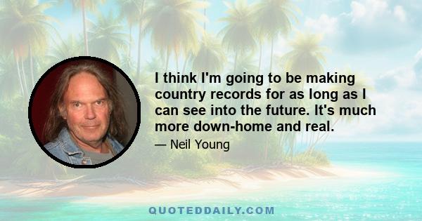I think I'm going to be making country records for as long as I can see into the future. It's much more down-home and real.