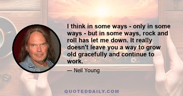 I think in some ways - only in some ways - but in some ways, rock and roll has let me down. It really doesn't leave you a way to grow old gracefully and continue to work.