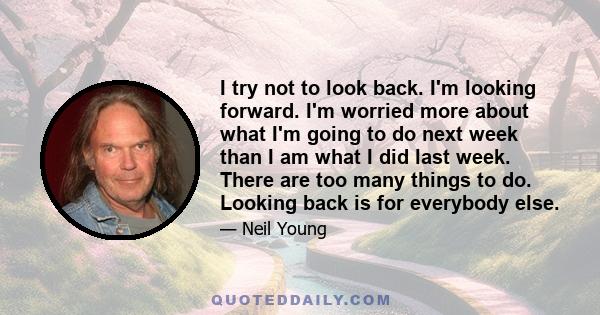 I try not to look back. I'm looking forward. I'm worried more about what I'm going to do next week than I am what I did last week. There are too many things to do. Looking back is for everybody else.