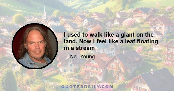 I used to walk like a giant on the land. Now I feel like a leaf floating in a stream