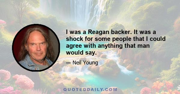 I was a Reagan backer. It was a shock for some people that I could agree with anything that man would say.