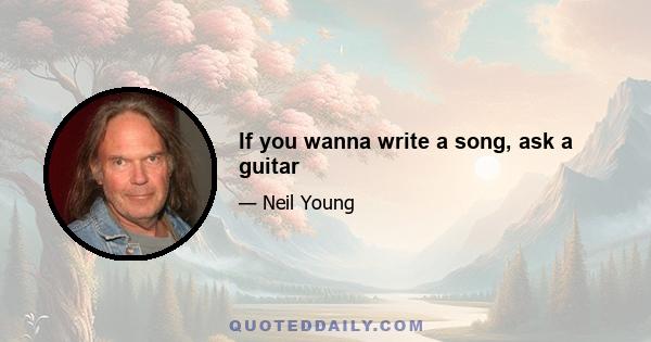 If you wanna write a song, ask a guitar