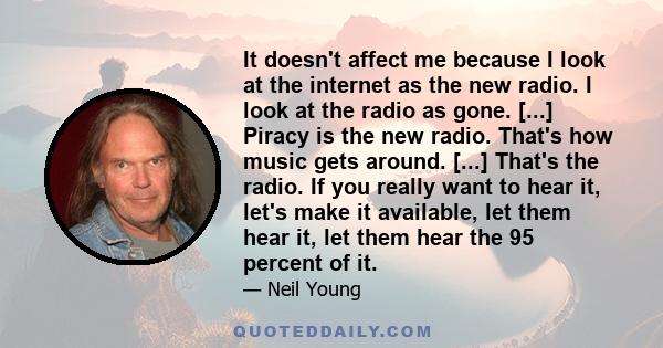 It doesn't affect me because I look at the internet as the new radio. I look at the radio as gone. [...] Piracy is the new radio. That's how music gets around. [...] That's the radio. If you really want to hear it,