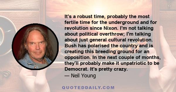 It's a robust time, probably the most fertile time for the underground and for revolution since Nixon. I'm not talking about political overthrow; I'm talking about just general cultural revolution. Bush has polarised