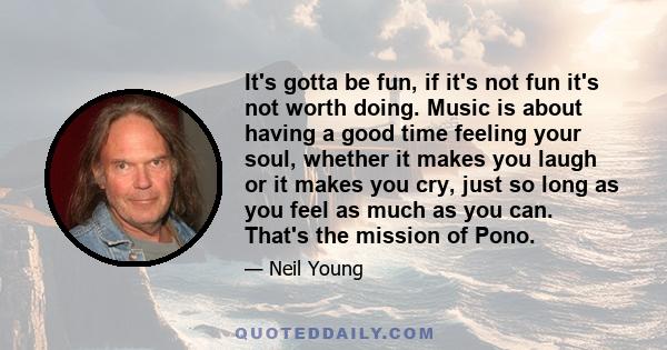 It's gotta be fun, if it's not fun it's not worth doing. Music is about having a good time feeling your soul, whether it makes you laugh or it makes you cry, just so long as you feel as much as you can. That's the