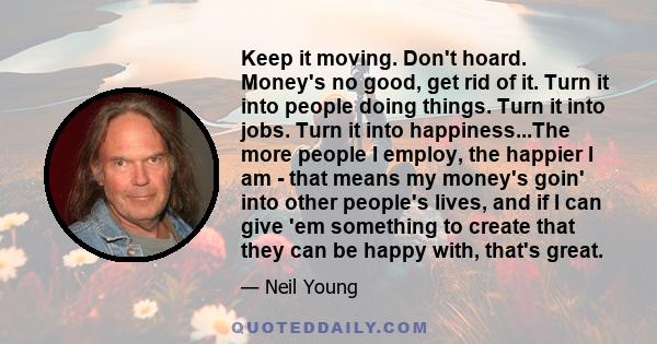 Keep it moving. Don't hoard. Money's no good, get rid of it. Turn it into people doing things. Turn it into jobs. Turn it into happiness...The more people I employ, the happier I am - that means my money's goin' into