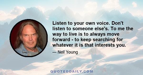 Listen to your own voice. Don't listen to someone else's. To me the way to live is to always move forward - to keep searching for whatever it is that interests you.