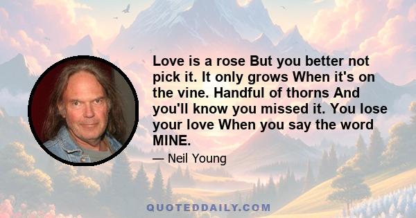 Love is a rose But you better not pick it. It only grows When it's on the vine. Handful of thorns And you'll know you missed it. You lose your love When you say the word MINE.