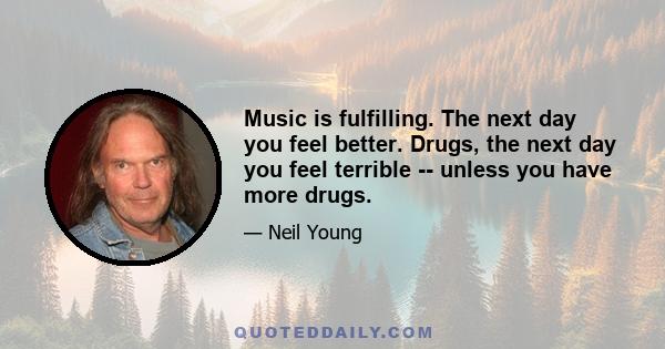 Music is fulfilling. The next day you feel better. Drugs, the next day you feel terrible -- unless you have more drugs.