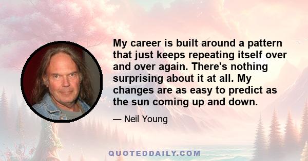 My career is built around a pattern that just keeps repeating itself over and over again. There's nothing surprising about it at all. My changes are as easy to predict as the sun coming up and down.