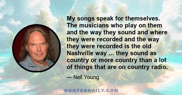 My songs speak for themselves. The musicians who play on them and the way they sound and where they were recorded and the way they were recorded is the old Nashville way ... they sound as country or more country than a