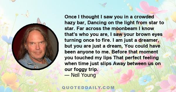 Once I thought I saw you in a crowded hazy bar, Dancing on the light from star to star. Far across the moonbeam I know that's who you are, I saw your brown eyes turning once to fire. I am just a dreamer, but you are