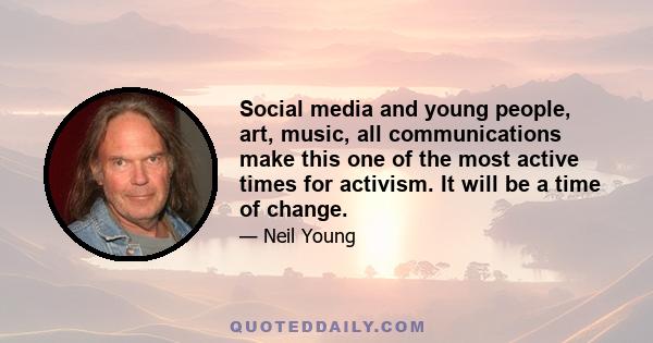 Social media and young people, art, music, all communications make this one of the most active times for activism. It will be a time of change.