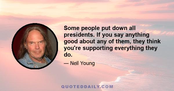 Some people put down all presidents. If you say anything good about any of them, they think you're supporting everything they do.