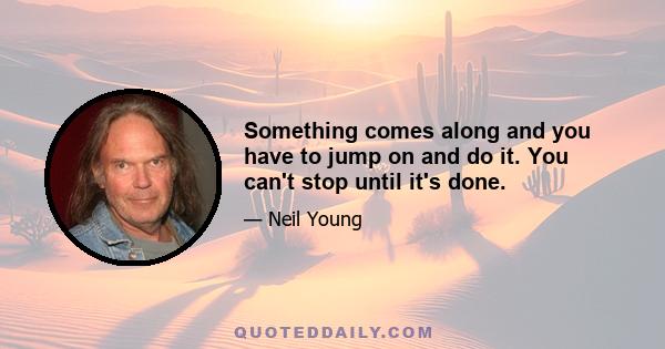 Something comes along and you have to jump on and do it. You can't stop until it's done.