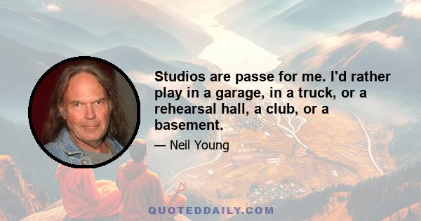 Studios are passe for me. I'd rather play in a garage, in a truck, or a rehearsal hall, a club, or a basement.