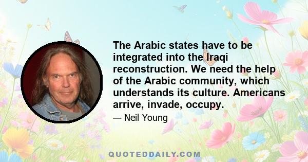 The Arabic states have to be integrated into the Iraqi reconstruction. We need the help of the Arabic community, which understands its culture. Americans arrive, invade, occupy.