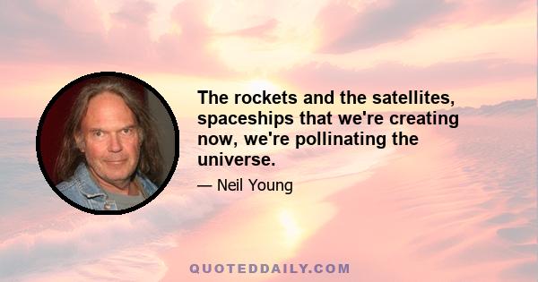 The rockets and the satellites, spaceships that we're creating now, we're pollinating the universe.