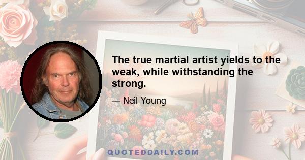 The true martial artist yields to the weak, while withstanding the strong.