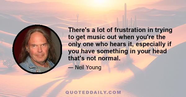 There's a lot of frustration in trying to get music out when you're the only one who hears it, especially if you have something in your head that's not normal.