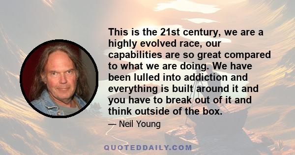 This is the 21st century, we are a highly evolved race, our capabilities are so great compared to what we are doing. We have been lulled into addiction and everything is built around it and you have to break out of it