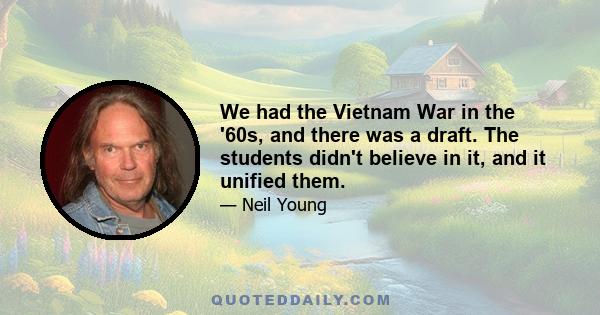 We had the Vietnam War in the '60s, and there was a draft. The students didn't believe in it, and it unified them.