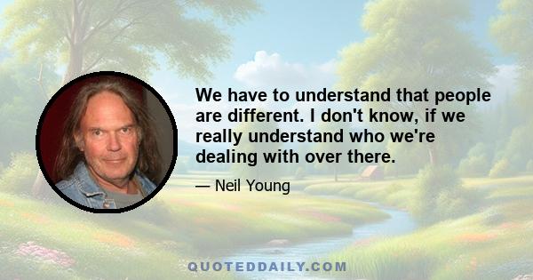 We have to understand that people are different. I don't know, if we really understand who we're dealing with over there.