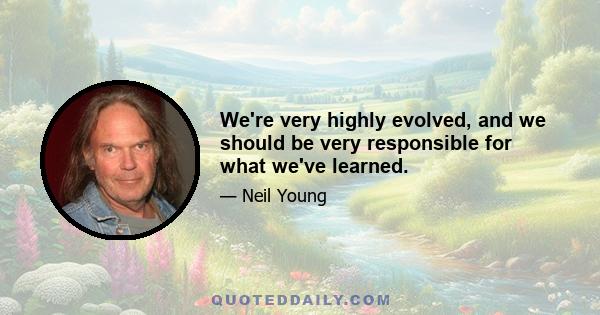 We're very highly evolved, and we should be very responsible for what we've learned.